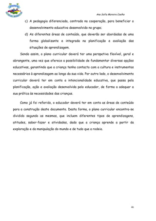 Ana Sofia Moreira Coelho

        c) A pedagogia diferenciada, centrada na cooperação, para beneficiar o

           desenvolvimento educativo desenvolvido no grupo;

        d) As diferentes áreas de conteúdo, que deverão ser abordadas de uma

           forma globalizante e integrada na planificação e avaliação das

           situações de aprendizagem.

    Sendo assim, o plano curricular deverá ter uma perspetiva flexível, geral e

abrangente, uma vez que oferece a possibilidade de fundamentar diversas opções

educativas, garantindo que a criança tenha contacto com a cultura e instrumentos

necessários à aprendizagem ao longo da sua vida. Por outro lado, o desenvolvimento

curricular deverá ter em conta a intencionalidade educativa, que passa pela

planificação, ação e avaliação desenvolvida pelo educador, de forma a adequar a

sua prática às necessidades das crianças.

    Como já foi referido, o educador deverá ter em conta as áreas de conteúdo

para a construção deste documento. Desta forma, o plano curricular encontra-se

dividido segundo as mesmas, que incluem diferentes tipos de aprendizagens,

atitudes, saber-fazer e atividades, dado que a criança aprende a partir da

exploração e da manipulação do mundo e de tudo que a rodeia.




                                                                                   46
 