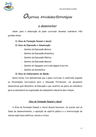 Ana Sofia Moreira Coelho




                   Objetivos, Atividades/Estratégias
                                   a desenvolver
     Assim, para a elaboração do plano curricular devemos considerar três

grandes áreas:

        1) Área de Formação Pessoal e Social;

        2) Área da Expressão e Comunicação:

               -   Domínio da Expressão Motora;
               -   Domínio da Expressão Dramática;
               -   Domínio da Expressão Plástica;
               -   Domínio da Expressão Musical;
               -   Domínio da linguagem oral e abordagem à escrita;
               -   Domínio da matemática;
        3) Área do Conhecimento do Mundo.

     Desta forma, fica demonstrado que o plano curricular é construído segundo

as Orientações Curriculares para a Educação Pré-Escolar, um documento

desenvolvido pelo Ministério da Educação e que constitui um ponto de referência

para os educadores na organização da componente educativa das crianças.




                        Área de Formação Pessoal e Social

     A Área de Formação Pessoal e Social deverá favorecer, de acordo com as

fases de desenvolvimento, a aquisição de espírito público e a interiorização de

valores espirituais estéticos, morais e cívicos.




                                                                                    47
 
