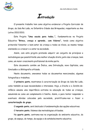 Ana Sofia Moreira Coelho




                                 Introdução
      O presente trabalho tem como objetivo evidenciar o Projeto Curricular de

Grupo, da Sala Rei Leão, no Infantário Cidade dos Brinquedos, respeitante ao Ano

Letivo 2012/2013.

      Este Projeto “Uma escola para todos…”, fundamenta-se no Projeto

Educativo “Brinco, cresço e aprendo… com Valores”, tendo como objetivo

primordial fomentar o bem-estar da criança a todos os níveis, ao mesmo tempo

ensinando-a a crescer e a estar na sociedade.

      Assim, com este projeto pretendo adquirir um conjunto de princípios e

metodologias que possibilitarão uma melhor atuação direta junto das crianças, bem

como, um maior crescimento profissional da minha parte.

      Este documento contém um Índice, uma Introdução, nove Capítulos, uma

Conclusão e a Bibliografia utilizada.

      Neste documento, anexamos todos os documentos mencionados, algumas

fotografias e trabalhos.

      O primeiro ponto, mostramos à caracterização do Grupo da Sala Rei Leão,

como também as suas necessidades e interesses. Hoje, a Creche e o Jardim-de-

infância assume uma importância extrema na educação de todas as crianças,

assumindo-se como um complemento à família. Assim, e para tentar responder a

eventuais dúvidas colocadas pela sociedade, prontificamo-nos a fazer a

caracterização do grupo.

      O segundo ponto, será dedicado à fundamentação das opções educativas.

      O terceiro ponto, falamos das metodologias utilizadas.

      No quarto ponto, centramo-nos na organização do ambiente educativo, do

grupo, do espaço, do tempo, da equipa e do estabelecimento educativo.




                                                                                     5
 