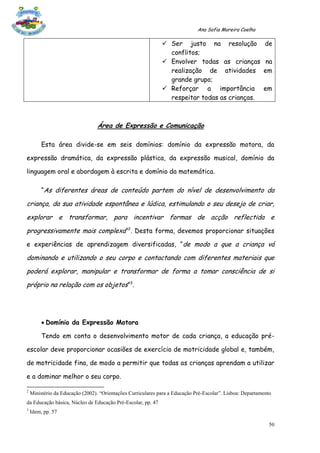 Ana Sofia Moreira Coelho

                                                               Ser justo na resolução                      de
                                                                conflitos;
                                                               Envolver todas as crianças                  na
                                                                realização de atividades                   em
                                                                grande grupo;
                                                               Reforçar a importância                     em
                                                                respeitar todas as crianças.



                                 Área de Expressão e Comunicação

         Esta área divide-se em seis domínios: domínio da expressão motora, da

expressão dramática, da expressão plástica, da expressão musical, domínio da

linguagem oral e abordagem à escrita e domínio da matemática.

         “As diferentes áreas de conteúdo partem do nível de desenvolvimento da

criança, da sua atividade espontânea e lúdica, estimulando o seu desejo de criar,
explorar e transformar, para incentivar formas de acção reflectida e
progressivamente mais complexa”2. Desta forma, devemos proporcionar situações
e experiências de aprendizagem diversificadas, “de modo a que a criança vá

dominando e utilizando o seu corpo e contactando com diferentes materiais que
poderá explorar, manipular e transformar de forma a tomar consciência de si
próprio na relação com os objetos”3.




          Domínio da Expressão Motora

         Tendo em conta o desenvolvimento motor de cada criança, a educação pré-

escolar deve proporcionar ocasiões de exercício de motricidade global e, também,

de motricidade fina, de modo a permitir que todas as crianças aprendam a utilizar

e a dominar melhor o seu corpo.

2
    Ministério da Educação (2002). “Orientações Curriculares para a Educação Pré-Escolar”. Lisboa: Departamento
da Educação básica, Núcleo de Educação Pré-Escolar, pp. 47
3
    Idem, pp. 57

                                                                                                              50
 