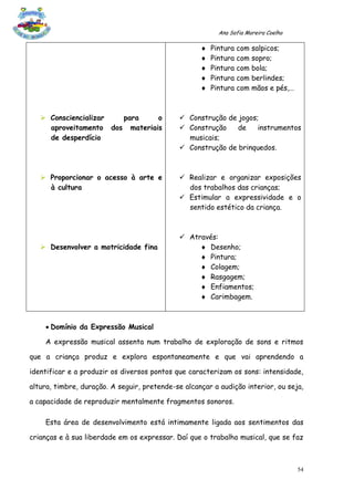 Ana Sofia Moreira Coelho

                                                       Pintura com   salpicos;
                                                       Pintura com   sopro;
                                                       Pintura com   bola;
                                                       Pintura com   berlindes;
                                                       Pintura com   mãos e pés,…



    Consciencializar  para     o             Construção de jogos;
     aproveitamento dos materiais             Construção    de    instrumentos
     de desperdício                            musicais;
                                              Construção de brinquedos.



    Proporcionar o acesso à arte e           Realizar e organizar exposições
     à cultura                                 dos trabalhos das crianças;
                                              Estimular a expressividade e o
                                               sentido estético da criança.



                                              Através:
    Desenvolver a motricidade fina                Desenho;
                                                   Pintura;
                                                   Colagem;
                                                   Rasgagem;
                                                   Enfiamentos;
                                                   Carimbagem.



     Domínio da Expressão Musical

    A expressão musical assenta num trabalho de exploração de sons e ritmos

que a criança produz e explora espontaneamente e que vai aprendendo a

identificar e a produzir os diversos pontos que caracterizam os sons: intensidade,

altura, timbre, duração. A seguir, pretende-se alcançar a audição interior, ou seja,

a capacidade de reproduzir mentalmente fragmentos sonoros.

    Esta área de desenvolvimento está intimamente ligada aos sentimentos das

crianças e à sua liberdade em os expressar. Daí que o trabalho musical, que se faz



                                                                                     54
 