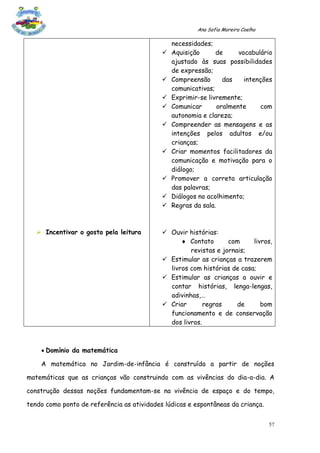 Ana Sofia Moreira Coelho

                                                necessidades;
                                               Aquisição      de      vocabulário
                                                ajustado às suas possibilidades
                                                de expressão;
                                               Compreensão       das    intenções
                                                comunicativas;
                                               Exprimir-se livremente;
                                               Comunicar       oralmente      com
                                                autonomia e clareza;
                                               Compreender as mensagens e as
                                                intenções pelos adultos e/ou
                                                crianças;
                                               Criar momentos facilitadores da
                                                comunicação e motivação para o
                                                diálogo;
                                               Promover a correta articulação
                                                das palavras;
                                               Diálogos no acolhimento;
                                               Regras da sala.



    Incentivar o gosto pela leitura         Ouvir histórias:
                                                   Contato       com     livros,
                                                     revistas e jornais;
                                             Estimular as crianças a trazerem
                                              livros com histórias de casa;
                                             Estimular as crianças a ouvir e
                                              contar histórias, lenga-lengas,
                                              adivinhas,…
                                             Criar       regras     de      bom
                                              funcionamento e de conservação
                                              dos livros.



     Domínio da matemática

    A matemática no Jardim-de-infância é construída a partir de noções

matemáticas que as crianças vão construindo com as vivências do dia-a-dia. A

construção dessas noções fundamentam-se na vivência de espaço e do tempo,

tendo como ponto de referência as atividades lúdicas e espontâneas da criança.


                                                                                   57
 