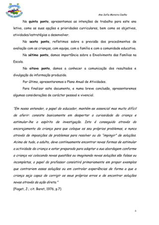 Ana Sofia Moreira Coelho

      No quinto ponto, apresentamos as intenções de trabalho para este ano

letivo, como as suas opções e prioridades curriculares, bem como os objetivos,

atividades/estratégias a desenvolver.

      No sexto ponto, refletimos sobre a previsão dos procedimentos de

avaliação com as crianças, com equipa, com a família e com a comunidade educativa.

      No sétimo ponto, damos importância sobre o Envolvimento das Famílias na

Escola.

       No oitavo ponto, damos a conhecer a comunicação dos resultados e

divulgação da informação produzida.

       Por último, apresentaremos o Plano Anual de Atividades.

      Para finalizar este documento, e numa breve conclusão, apresentaremos

algumas considerações de carácter pessoal e vivencial.



“Em nosso entender, o papel do educador, mantém-se essencial mas muito difícil
de aferir: consiste basicamente em despertar a curiosidade da criança e
estimular-lhe o espírito de investigação. Isto é conseguido através do
encorajamento da criança para que coloque os seu próprios problemas, e nunca
através de imposições de problemas para resolver ou do “impingir” de soluções.
Acima de tudo, o adulto, deve continuamente encontrar novas formas de estimular
a actividade da criança e estar preparado para adaptar a sua abordagem conforme
a criança vai colocando novas questões ou imaginando novas soluções são falsas ou
incompletas, o papel do professor consistirá primariamente em propor exemplos
que contrariem essas soluções ou em controlar experiências de forma a que a
criança seja capaz de corrigir os seus próprios erros e de encontrar soluções
novas através da ação direta.”
(Piaget, J.; cit. Baret, 1976, p.7)




                                                                                    6
 