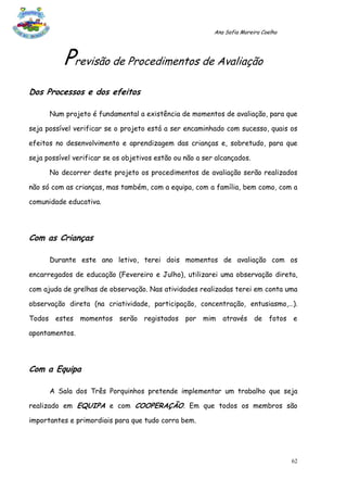 Ana Sofia Moreira Coelho




          Previsão de Procedimentos de Avaliação
Dos Processos e dos efeitos

      Num projeto é fundamental a existência de momentos de avaliação, para que

seja possível verificar se o projeto está a ser encaminhado com sucesso, quais os

efeitos no desenvolvimento e aprendizagem das crianças e, sobretudo, para que

seja possível verificar se os objetivos estão ou não a ser alcançados.

      No decorrer deste projeto os procedimentos de avaliação serão realizados

não só com as crianças, mas também, com a equipa, com a família, bem como, com a

comunidade educativa.




Com as Crianças

      Durante este ano letivo, terei dois momentos de avaliação com os

encarregados de educação (Fevereiro e Julho), utilizarei uma observação direta,

com ajuda de grelhas de observação. Nas atividades realizadas terei em conta uma

observação direta (na criatividade, participação, concentração, entusiasmo,…).

Todos estes momentos serão registados por mim através de fotos e

apontamentos.




Com a Equipa

      A Sala dos Três Porquinhos pretende implementar um trabalho que seja

realizado em EQUIPA e com COOPERAÇÃO. Em que todos os membros são

importantes e primordiais para que tudo corra bem.




                                                                                     62
 