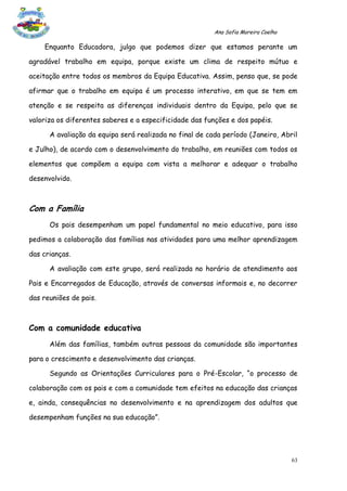 Ana Sofia Moreira Coelho

    Enquanto Educadora, julgo que podemos dizer que estamos perante um

agradável trabalho em equipa, porque existe um clima de respeito mútuo e

aceitação entre todos os membros da Equipa Educativa. Assim, penso que, se pode

afirmar que o trabalho em equipa é um processo interativo, em que se tem em

atenção e se respeita as diferenças individuais dentro da Equipa, pelo que se

valoriza os diferentes saberes e a especificidade das funções e dos papéis.

      A avaliação da equipa será realizada no final de cada período (Janeiro, Abril

e Julho), de acordo com o desenvolvimento do trabalho, em reuniões com todos os

elementos que compõem a equipa com vista a melhorar e adequar o trabalho

desenvolvido.



Com a Família
      Os pais desempenham um papel fundamental no meio educativo, para isso

pedimos a colaboração das famílias nas atividades para uma melhor aprendizagem

das crianças.

      A avaliação com este grupo, será realizada no horário de atendimento aos

Pais e Encarregados de Educação, através de conversas informais e, no decorrer

das reuniões de pais.



Com a comunidade educativa
      Além das famílias, também outras pessoas da comunidade são importantes

para o crescimento e desenvolvimento das crianças.

      Segundo as Orientações Curriculares para o Pré-Escolar, “o processo de

colaboração com os pais e com a comunidade tem efeitos na educação das crianças

e, ainda, consequências no desenvolvimento e na aprendizagem dos adultos que

desempenham funções na sua educação”.




                                                                                    63
 