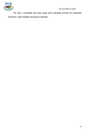 Ana Sofia Moreira Coelho

      Por isso, a avaliação com este grupo será realizada através de conversas

informais, como também através de reuniões.




                                                                                64
 