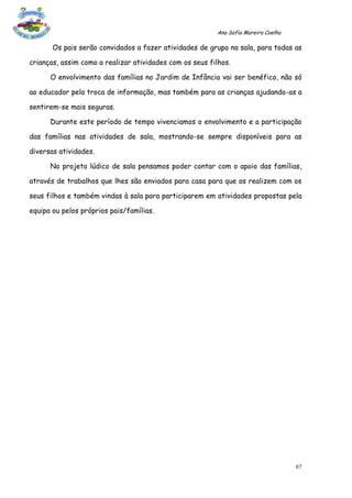 Ana Sofia Moreira Coelho

       Os pais serão convidados a fazer atividades de grupo na sala, para todas as

crianças, assim como a realizar atividades com os seus filhos.

      O envolvimento das famílias no Jardim de Infância vai ser benéfico, não só

ao educador pela troca de informação, mas também para as crianças ajudando-as a

sentirem-se mais seguras.

      Durante este período de tempo vivenciamos o envolvimento e a participação

das famílias nas atividades de sala, mostrando-se sempre disponíveis para as

diversas atividades.

      No projeto lúdico de sala pensamos poder contar com o apoio das famílias,

através de trabalhos que lhes são enviados para casa para que os realizem com os

seus filhos e também vindas à sala para participarem em atividades propostas pela

equipa ou pelos próprios pais/famílias.




                                                                                    67
 