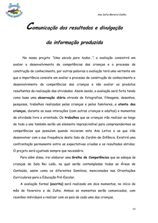 Ana Sofia Moreira Coelho




        Comunicação dos resultados e divulgação
                      da informação produzida

      No nosso projeto “Uma escola para todos…”, a avaliação consistirá em

avaliar o desenvolvimento de competências das crianças e o processo de

construção de conhecimento, por outras palavras a avaliação terá uma vertente em

que a importância consiste em avaliar o processo de construção do conhecimento e

desenvolvimento de competências das crianças e não avaliar os produtos

resultantes da realização das atividades. Assim sendo, a avaliação será feita tendo

como base uma observação diária através de fotografias, filmagens, desenhos,

pesquisas, trabalhos realizados pelas crianças e pelos familiares...e atenta das

crianças, durante as suas interações (com outras crianças e adultos) e momentos

de atividade livre e orientada. Os trabalhos que as crianças irão realizar ao longo

de todo o ano também serão um elemento imprescindível para compreendermos as

competências que possuíam quando iniciaram este Ano Letivo e as que irão

desenvolver com a sua frequência desta Sala de Jardim-de-Infância. Existirá uma

confrontação permanente entre as expectativas criadas e os resultados obtidos.

O projeto será ajustado sempre que necessário.

    Para além disso, irei elaborar uma Grelha de Competências que se adeque às

crianças da Sala Rei Leão, na qual serão contempladas todas as Áreas de

Conteúdo, assim como os diferentes Domínios, mencionados nas Orientações

Curriculares para a Educação Pré-Escolar.

    A avaliação formal (escrita) será realizada em dois momentos, no início do

mês de fevereiro e de Julho. Ambos os momentos serão comunicados, com

reuniões individuais a realizar com os pais de cada uma das crianças.


                                                                                    69
 