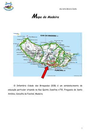 Ana Sofia Moreira Coelho




                         Mapa da Madeira




      O Infantário Cidade dos Brinquedos (ICB) é um estabelecimento de

educação particular situando na Rua Quinta Josefina n.º15, Freguesia de Santo

António, Concelho do Funchal, Madeira.




                                                                                7
 