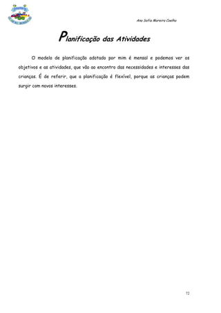Ana Sofia Moreira Coelho




                   Planificação das Atividades
      O modelo de planificação adotado por mim é mensal e podemos ver os

objetivos e as atividades, que vão ao encontro das necessidades e interesses das

crianças. É de referir, que a planificação é flexível, porque as crianças podem

surgir com novos interesses.




                                                                                  72
 