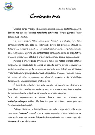 Ana Sofia Moreira Coelho




                        Considerações Finais
       Olhamos para o trabalho já realizado com uma sensação bastante agradável.

Sentimo-nos que não estamos totalmente satisfeitas, porque queremos fazer

sempre mais e melhor.

       No nosso projeto “Uma escola para todos…”, a avaliação será feita

permanentemente com base na observação direta das situações, através de

fotografias, filmagens, desenhos, pesquisas, trabalhos realizados pelas crianças e

pelos familiares... Existirá uma confrontação permanente entre as expectativas

criadas e os resultados obtidos. O projeto será ajustado sempre que necessário.

       Para que o projeto possa enriquecer o mundo das nossas crianças, estamos

conscientes da necessidade de termos um espírito aberto, crítico e inovador, no

sentido de analisarmos de forma sincera e coerente a pertinência das atividades.

Procurando adotar princípios educativos adequados às crianças, tendo em atenção

as nossas atitudes, promovendo um clima de amizade e de afetividade,

fundamental a uma aprendizagem efetiva e rica.

       É importante salientar, que este projeto vai permitir-nos descobrir a

importância de trabalhar em conjunto com as crianças e com toda a equipa,

tornando o ambiente mais rico e estimulante para todas as partes.

Para    tal,   deparamo-nos    e   iremos   deparar    com    um      processo     de

ensino/aprendizagem mútuo, tão benéfico para as crianças, como para nós

(profissionais de educação).

       Podemos vivenciar, o desenvolvimento de cada criança desta sala. Assim

como o seu “crescer” numa Creche, e, assim, aumentar a nossa capacidade de

observação, quer das características de desenvolvimento das crianças, quer das

suas necessidades e interesses.

                                                                                   73
 