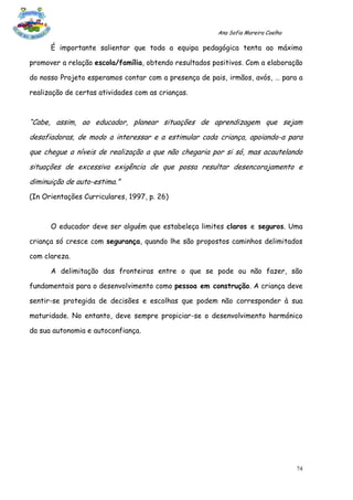 Ana Sofia Moreira Coelho

      É importante salientar que toda a equipa pedagógica tenta ao máximo

promover a relação escola/família, obtendo resultados positivos. Com a elaboração

do nosso Projeto esperamos contar com a presença de pais, irmãos, avós, … para a

realização de certas atividades com as crianças.



“Cabe, assim, ao educador, planear situações de aprendizagem que sejam
desafiadoras, de modo a interessar e a estimular cada criança, apoiando-a para
que chegue a níveis de realização a que não chegaria por si só, mas acautelando
situações de excessiva exigência de que possa resultar desencorajamento e
diminuição de auto-estima.”
(In Orientações Curriculares, 1997, p. 26)



      O educador deve ser alguém que estabeleça limites claros e seguros. Uma

criança só cresce com segurança, quando lhe são propostos caminhos delimitados

com clareza.

      A delimitação das fronteiras entre o que se pode ou não fazer, são

fundamentais para o desenvolvimento como pessoa em construção. A criança deve

sentir-se protegida de decisões e escolhas que podem não corresponder à sua

maturidade. No entanto, deve sempre propiciar-se o desenvolvimento harmónico

da sua autonomia e autoconfiança.




                                                                                  74
 