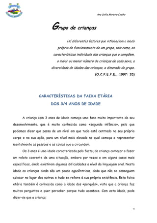 Ana Sofia Moreira Coelho




                          Grupo de crianças
                                    Há diferentes fatores que influenciam o modo
                              próprio de funcionamento de um grupo, tais como, as
                           características individuais das crianças que o compõem,
                             o maior ou menor número de crianças de cada sexo, a
                          diversidade de idades das crianças, a dimensão do grupo.
                                                       (O.C.P.E.P.E., 1997: 35)




                 CARACTERÍSTICAS DA FAIXA ETÁRIA

                          DOS 3/4 ANOS DE IDADE


      A criança com 3 anos de idade começa uma fase muito importante do seu

desenvolvimento, que é muito conhecida como «segunda infância», pelo que

podemos dizer que passa de um nível em que tudo está centrado no seu próprio

corpo e na sua ação, para um nível mais elevado no qual começa a representar

mentalmente as pessoas e as coisas que a circundam.

      Os 3 anos é uma idade caracterizada pelo facto, da criança começar a fazer

um relato coerente de uma situação, embora por vezes e em alguns casos mais

específicos, ainda existirem algumas dificuldades a nível da linguagem oral. Nesta

idade as crianças ainda são um pouco egocêntricas, dado que não se conseguem

colocar no lugar dos outros e tudo se refere à sua própria existência. Esta faixa

etária também é conhecida como a idade dos «porquês», visto que a criança faz

muitas perguntas e quer perceber porque tudo acontece. Com esta idade, pode

dizer-se que a criança:


                                                                                   9
 