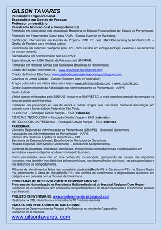 GILSON TAVARES
Psicanalista Organizacional
Especialista em Gestão de Pessoas
Professor universitário
Palestrante Motivacional e Comportamental
Formação em psicanálise pela Associação Brasileira de Estudos Psicanalíticos do Estado de Pernambuco;
Formação em Ferramentas Coach pela FAMA - Escola Superior de Marketing;
Certificação Internacional em Gestão de Projetos PMD Pro pela LINGOS-Learning In NGOs/GEPAL –
Gestão de Projetos para América Latina;
Licenciatura em Ciências Biológicas pela UPE, com estudos em etologia,biologia evolutiva e neurociência
do comportamento;
Bacharelando em Administração pela UNOPAR;
Especialização em MBA Gestão de Pessoas pela UNOPAR.
Formação em Hipnose Clínica pela Sociedade Brasileira de Hipnoterapia;
Criador do Projeto Reinventar-se – www.reinventar-se.blogspot.com;
Criador da Revista Eletrônica: www.gestaodepessoasenegocios-gpn.blogspot.com;
Colunista do Jornal Cidade - Coluna “Encontro com a Psicanálise”;
Artigos publicados em vários sites, entre eles – www.administradores.com e www.rhportal.com;
Diretor Superintendente da Associação dos Administradores de Pernambuco - AAPE
Perito Judicial
Vários cursos ministrados pelo SEBRAE, inclusive o EMPRETEC, o mais completo produto do mercado na
área de gestão administrativa.
Formação em prevenção ao uso de álcool e outras drogas pela Secretaria Nacional Anti-drogas em
parceria com a Universidade Federal de São Paulo;
FILOSOFIA – Fundação Getúlio Vargas – EAD (extensão)
CIÊNCIA E TECNOLOGIA – Fundação Getúlio Vargas – EAD (extensão)
METODOLOGIA DA PESQUISA – Fundação Getúlio Vargas – EAD (extensão)
PARCERIAS:
Conselho Regional de Administração de Pernambuco (CRA/PE) – Seccional Garanhuns
Associação dos Administradores de Pernambuco – AAPE
Câmara dos Diretores Lojistas de Garanhuns – CDL
Secretaria de Desenvolvimento Econômico do Município de Garanhuns
Hospital Regional Dom Moura (Garanhuns) – Residência Multiprofissional
Centenas de palestras, workshops, minicursos, treinamentos comportamentais e participações em
seminários e eventos ligados ao desenvolvimento humano.
Como psicanalista, atua não só nos porões do inconsciente, garimpando as causas das angústias
humanas, mas também nos distúrbios psicossomáticos, nas dependências químicas, nas psicopatologias e
nos distúrbios de comportamento.
Milhares de atendimentos feitos em consultório particular(Recife-PE e Garanhuns-PE); no Centro Padre
Pio, pertencente á Obra de Maria(Recife-PE); em centros de atendimento à dependentes químicos; em
colégios e em parceria com a Diocese de Garanhuns
PROGRAMAS DE DESENVOLVIMENTO COMPORTAMENTAL:
Programa de Humanização na Residência Multiprofissional do Hospital Regional Dom Moura -
Composto de 20 workshops com conteúdos comportamentais e do desenvolvimento e crescimento pessoal
e profissional.
PROJETO REINVENTAR-SE: www.projetoreinventarse.blogspot.com
Realizado na CDL Garanhuns – composto de 10 módulos mensais.
CÂMARA DOS VEREADORES DE GARANHUNS:
Programa de Desenvolvimento Pessoal e Profissional no Ambiente Corporativo
Composto de 8 módulos.
www.gilsontavares. com
 