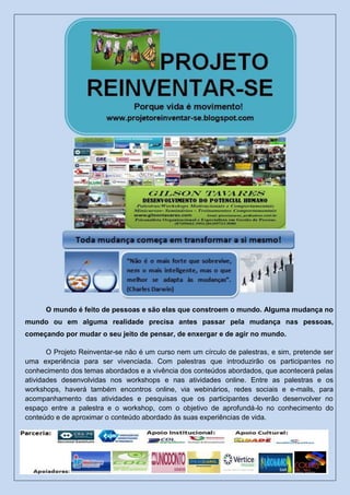 O mundo é feito de pessoas e são elas que constroem o mundo. Alguma mudança no
mundo ou em alguma realidade precisa antes passar pela mudança nas pessoas,
começando por mudar o seu jeito de pensar, de enxergar e de agir no mundo.
O Projeto Reinventar-se não é um curso nem um círculo de palestras, e sim, pretende ser
uma experiência para ser vivenciada. Com palestras que introduzirão os participantes no
conhecimento dos temas abordados e a vivência dos conteúdos abordados, que acontecerá pelas
atividades desenvolvidas nos workshops e nas atividades online. Entre as palestras e os
workshops, haverá também encontros online, via webinários, redes sociais e e-mails, para
acompanhamento das atividades e pesquisas que os participantes deverão desenvolver no
espaço entre a palestra e o workshop, com o objetivo de aprofundá-lo no conhecimento do
conteúdo e de aproximar o conteúdo abordado às suas experiências de vida.
 