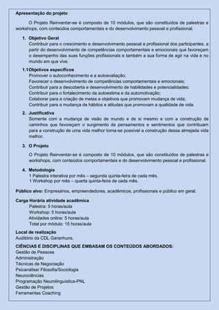 Apresentação do projeto
O Projeto Reinventar-se é composto de 10 módulos, que são constituídos de palestras e
workshops, com conteúdos comportamentais e do desenvolvimento pessoal e profissional.
1. Objetivo Geral
Contribuir para o crescimento e desenvolvimento pessoal e profissional dos participantes, a
partir do desenvolvimento de competências comportamentais e emocionais que favoreçam
o desempenho das suas funções profissionais e também a sua forma de agir na vida e no
mundo em que vive.
1.1Objetivos específicos
Promover o autoconhecimento e a autoavaliação;
Favorecer o desenvolvimento de competências comportamentais e emocionais;
Contribuir para a descoberta e desenvolvimento de habilidades e potencialidades;
Contribuir para o fortalecimento da autoestima e da automotivação;
Colaborar para a criação de metas e objetivos que promovam mudança de vida;
Contribuir para a mudança de hábitos e atitudes que promovam a qualidade de vida.
2. Justificativa
Somente com a mudança de visão de mundo e de si mesmo e com a construção de
caminhos que favoreçam o surgimento de pensamentos e sentimentos que contribuam
para a construção de uma vida melhor torna-se possível a construção dessa almejada vida
melhor.
3. O Projeto
O Projeto Reinventar-se é composto de 10 módulos, que são constituídos de palestras e
workshops, com conteúdos comportamentais e do desenvolvimento pessoal e profissional.
4. Metodologia
1 Palestra interativa por mês – segunda quinta-feira de cada mês.
1 Workshop por mês – quarta quinta-feira de cada mês.
Público alvo: Empresários, empreendedores, acadêmicos, profissionais e público em geral.
Carga Horária atividade acadêmica
Palestra: 5 horas/aula
Workshop: 5 horas/aula
Atividades online: 5 horas/aula
Total por módulo: 15 horas/aula
Local de realização
Auditório da CDL Garanhuns.
CIÊNCIAS E DISCIPLINAS QUE EMBASAM OS CONTEÚDOS ABORDADOS:
Gestão de Pessoas
Administração
Técnicas de Negociação
Psicanálise/ Filosofia/Sociologia
Neurociências
Programação Neurolinguística-PNL
Gestão de Projetos
Ferramentas Coaching
 