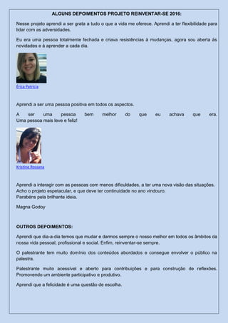 ALGUNS DEPOIMENTOS PROJETO REINVENTAR-SE 2016:
Nesse projeto aprendi a ser grata a tudo o que a vida me oferece. Aprendi a ter flexibilidade para
lidar com as adversidades.
Eu era uma pessoa totalmente fechada e criava resistências à mudanças, agora sou aberta às
novidades e à aprender a cada dia.
Érica Patrícia
Aprendi a ser uma pessoa positiva em todos os aspectos.
A ser uma pessoa bem melhor do que eu achava que era.
Uma pessoa mais leve e feliz!
Kristine Rossana
Aprendi a interagir com as pessoas com menos dificuldades, a ter uma nova visão das situações.
Acho o projeto espetacular, e que deve ter continuidade no ano vindouro.
Parabéns pela brilhante ideia.
Magna Godoy
OUTROS DEPOIMENTOS:
Aprendi que dia-a-dia temos que mudar e darmos sempre o nosso melhor em todos os âmbitos da
nossa vida pessoal, profissional e social. Enfim, reinventar-se sempre.
O palestrante tem muito domínio dos conteúdos abordados e consegue envolver o público na
palestra.
Palestrante muito acessível e aberto para contribuições e para construção de reflexões.
Promovendo um ambiente participativo e produtivo.
Aprendi que a felicidade é uma questão de escolha.
 