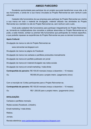 AMIGO PARCEIRO
Excelente oportunidade para participar de um projeto que pode transformar a sua vida, a do
seu funcionário, e ainda ter a sua marca vinculada ao Projeto Reinventar-se sem nenhum custo
adicional.
Cadastre três funcionários da sua empresa para participar do Projeto Reinventar-se e tenha
a sua marca em todo o material de divulgação, material utilizado nas atividades do Projeto
Reinventar-se e também no site do Projeto Reinventar-se, sem nenhum outro custo.
Você pode cadastrar três funcionários para participar integralmente do Projeto Reinventar-
se, tornando-os multiplicadores dos conceitos e práticas absorvidas no Projeto Reinventar-se ou
pode, a cada módulo, sortear ou premiar três funcionários que participarão do módulo específico,
e que poderão repassar as experiências do Projeto Reinventar-se para os demais funcionários.
Apoio Cultural:
Divulgação da marca no site do Projeto Reinventar-se
www.reinventar-se.blogspot.com
Divulgação da marca na página do Facebook
Divulgação da marca nos cartazes e panfletos produzidos mensalmente
Divulgação da marca em panfleto publicado em jornal
Divulgação da marca em material divulgado nas redes sociais
Divulgação da marca em email-marketing / mala-direta
Contrapartida do parceiro: R$ 100,00 mensais (março a dezembro – 10 meses)
Ou R$ 900,00 para o projeto inteiro. (pagamento único)
Com a inscrição de 3 (três) participantes para o Projeto Reinventar-se.
Contrapartida do parceiro: R$ 150,00 mensais (março a dezembro – 10 meses)
Ou R$ 1.200,00 para o projeto inteiro. (pagamento único)
DIVULGAÇÃO:
Cartazes e panfletos mensais;
Redes sociais (Facebook, Linkedin);
Email-marketing / mala-direta;
Rádios;
Jornais.
Revista eletrônica www.gestaodepessoasenegocios.blogspot.com
 