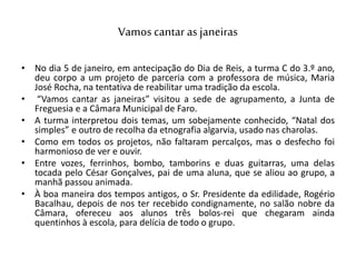 Vamos cantar as janeiras
• No dia 5 de janeiro, em antecipação do Dia de Reis, a turma C do 3.º ano,
deu corpo a um projeto de parceria com a professora de música, Maria
José Rocha, na tentativa de reabilitar uma tradição da escola.
• “Vamos cantar as janeiras” visitou a sede de agrupamento, a Junta de
Freguesia e a Câmara Municipal de Faro.
• A turma interpretou dois temas, um sobejamente conhecido, “Natal dos
simples” e outro de recolha da etnografia algarvia, usado nas charolas.
• Como em todos os projetos, não faltaram percalços, mas o desfecho foi
harmonioso de ver e ouvir.
• Entre vozes, ferrinhos, bombo, tamborins e duas guitarras, uma delas
tocada pelo César Gonçalves, pai de uma aluna, que se aliou ao grupo, a
manhã passou animada.
• À boa maneira dos tempos antigos, o Sr. Presidente da edilidade, Rogério
Bacalhau, depois de nos ter recebido condignamente, no salão nobre da
Câmara, ofereceu aos alunos três bolos-rei que chegaram ainda
quentinhos à escola, para delícia de todo o grupo.
 