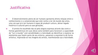 Justificativa
 O desenvolvimento pleno do ser humano apresenta direta relação entre o
conhecimento e a compreensão que este venha a ter do mundo das artes,
uma vez que só o ser humano é capaz de produzir cultura, deixar legado
histórico e cultural para as suas gerações.
 O artista foi escolhido não só pela alegria expressa através das cores e
formas geométricas em suas obras como também para favorecer a capacidade
de “Ler o mundo” com sensibilidade e criatividade ao identificar e explorar os
elementos que fazem parte de seu entorno, passaram a expressá-lo de forma
artística, inspirando-se nas imagens do artista, manifestando sua criatividade.
 