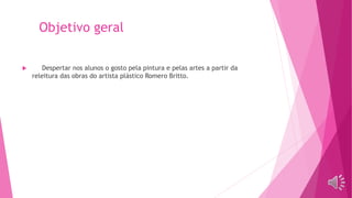 Objetivo geral
 Despertar nos alunos o gosto pela pintura e pelas artes a partir da
releitura das obras do artista plástico Romero Britto.
 