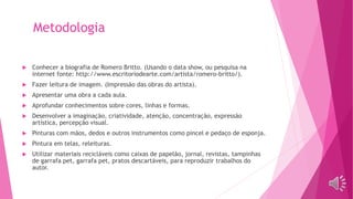 Metodologia
 Conhecer a biografia de Romero Britto. (Usando o data show, ou pesquisa na
internet fonte: http://www.escritoriodearte.com/artista/romero-britto/).
 Fazer leitura de imagem. (Impressão das obras do artista).
 Apresentar uma obra a cada aula.
 Aprofundar conhecimentos sobre cores, linhas e formas.
 Desenvolver a imaginação, criatividade, atenção, concentração, expressão
artística, percepção visual.
 Pinturas com mãos, dedos e outros instrumentos como pincel e pedaço de esponja.
 Pintura em telas, releituras.
 Utilizar materiais recicláveis como caixas de papelão, jornal, revistas, tampinhas
de garrafa pet, garrafa pet, pratos descartáveis, para reproduzir trabalhos do
autor.
 