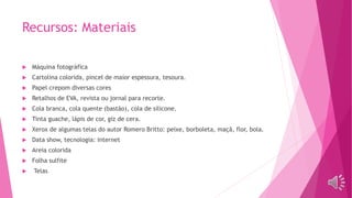 Recursos: Materiais
 Máquina fotográfica
 Cartolina colorida, pincel de maior espessura, tesoura.
 Papel crepom diversas cores
 Retalhos de EVA, revista ou jornal para recorte.
 Cola branca, cola quente (bastão), cola de silicone.
 Tinta guache, lápis de cor, giz de cera.
 Xerox de algumas telas do autor Romero Britto: peixe, borboleta, maçã, flor, bola.
 Data show, tecnologia: internet
 Areia colorida
 Folha sulfite
 Telas
 