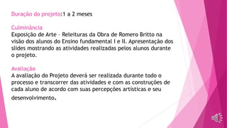 Duração do projeto:1 a 2 meses
Culminância
Exposição de Arte – Releituras da Obra de Romero Britto na
visão dos alunos do Ensino fundamental I e II. Apresentação dos
slides mostrando as atividades realizadas pelos alunos durante
o projeto.
Avaliação
A avaliação do Projeto deverá ser realizada durante todo o
processo e transcorrer das atividades e com as construções de
cada aluno de acordo com suas percepções artísticas e seu
desenvolvimento.
 