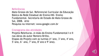 Referências
Mato Grosso do Sul. Referencial Curricular da Educação
Básica da Rede Estadual de Ensino/MS- Ensino
Fundamental. Secretaria de Estado de Mato Grosso do
Sul, 2008. Arte
Pesquisa na internet: www.google.com.br
Cronograma das atividades
Projeto Releituras. A visão do Ensino Fundamental I e II
nas obras do autor Romero Britto.
Etapas do Projeto com as turmas (1°ano, 3°ano, 4°ano,
5°ano, 6° ano, 7°ano, 8°ano e 9°ano).
 