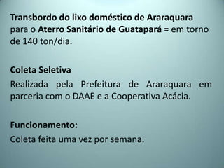 Transbordo do lixo doméstico de Araraquara
para o Aterro Sanitário de Guatapará = em torno
de 140 ton/dia.
Coleta Seletiva
Realizada pela Prefeitura de Araraquara em
parceria com o DAAE e a Cooperativa Acácia.
Funcionamento:
Coleta feita uma vez por semana.
 