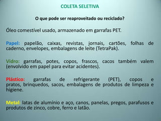 COLETA SELETIVA
O que pode ser reaproveitado ou reciclado?
Óleo comestível usado, armazenado em garrafas PET.
Papel: papelão, caixas, revistas, jornais, cartões, folhas de
caderno, envelopes, embalagens de leite (TetraPak).
Vidro: garrafas, potes, copos, frascos, cacos também valem
(envolvido em papel para evitar acidentes).
Plástico: garrafas de refrigerante (PET), copos e
pratos, brinquedos, sacos, embalagens de produtos de limpeza e
higiene.
Metal: latas de alumínio e aço, canos, panelas, pregos, parafusos e
produtos de zinco, cobre, ferro e latão.
 