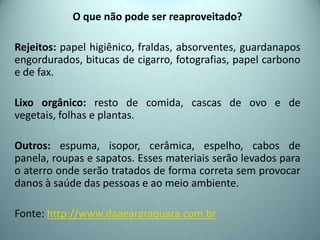 O que não pode ser reaproveitado?
Rejeitos: papel higiênico, fraldas, absorventes, guardanapos
engordurados, bitucas de cigarro, fotografias, papel carbono
e de fax.
Lixo orgânico: resto de comida, cascas de ovo e de
vegetais, folhas e plantas.
Outros: espuma, isopor, cerâmica, espelho, cabos de
panela, roupas e sapatos. Esses materiais serão levados para
o aterro onde serão tratados de forma correta sem provocar
danos à saúde das pessoas e ao meio ambiente.
Fonte: http://www.daaeararaquara.com.br
 