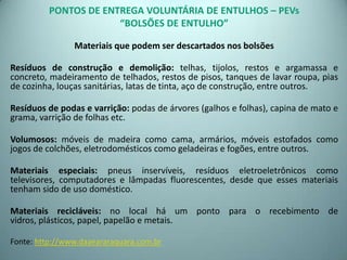 PONTOS DE ENTREGA VOLUNTÁRIA DE ENTULHOS – PEVs
“BOLSÕES DE ENTULHO”
Materiais que podem ser descartados nos bolsões
Resíduos de construção e demolição: telhas, tijolos, restos e argamassa e
concreto, madeiramento de telhados, restos de pisos, tanques de lavar roupa, pias
de cozinha, louças sanitárias, latas de tinta, aço de construção, entre outros.
Resíduos de podas e varrição: podas de árvores (galhos e folhas), capina de mato e
grama, varrição de folhas etc.
Volumosos: móveis de madeira como cama, armários, móveis estofados como
jogos de colchões, eletrodomésticos como geladeiras e fogões, entre outros.
Materiais especiais: pneus inservíveis, resíduos eletroeletrônicos como
televisores, computadores e lâmpadas fluorescentes, desde que esses materiais
tenham sido de uso doméstico.
Materiais recicláveis: no local há um ponto para o recebimento de
vidros, plásticos, papel, papelão e metais.
Fonte: http://www.daaeararaquara.com.br
 