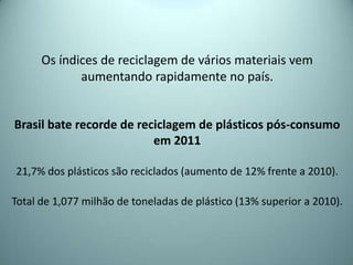 Os índices de reciclagem de vários materiais vem
aumentando rapidamente no país.
Brasil bate recorde de reciclagem de plásticos pós-consumo
em 2011
21,7% dos plásticos são reciclados (aumento de 12% frente a 2010).
Total de 1,077 milhão de toneladas de plástico (13% superior a 2010).
 
