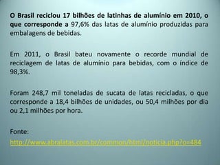 O Brasil reciclou 17 bilhões de latinhas de alumínio em 2010, o
que corresponde a 97,6% das latas de alumínio produzidas para
embalagens de bebidas.
Em 2011, o Brasil bateu novamente o recorde mundial de
reciclagem de latas de alumínio para bebidas, com o índice de
98,3%.
Foram 248,7 mil toneladas de sucata de latas recicladas, o que
corresponde a 18,4 bilhões de unidades, ou 50,4 milhões por dia
ou 2,1 milhões por hora.
Fonte:
http://www.abralatas.com.br/common/html/noticia.php?o=484
 