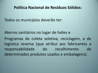 Política Nacional de Resíduos Sólidos:
Todos os municípios deverão ter:
Aterros sanitários no lugar de lixões e
Programas de coleta seletiva, reciclagem, e de
logística reversa (que atribui aos fabricantes a
responsabilidade do recolhimento de
determinados produtos usados e embalagens).
 