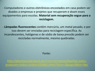 - Computadores e outros eletrônicos encostados em casa podem ser
doados a empresas e projetos que recuperam e doam esses
equipamentos para escolas. Material sem recuperação segue para a
reciclagem.
- Lâmpadas fluorescentes contêm mercúrio, um metal pesado, e por
isso devem ser enviadas para reciclagem específica. As
incandescentes, halógenas e de sódio de baixa pressão podem ser
recicladas normalmente, mesmo quebradas.
Fonte:
http://planetasustentavel.abril.com.br/noticia/lixo/lixo-todos-
produzem-todos-cuidam-633665.shtml?func=1&pag=0&fnt=9pt
 