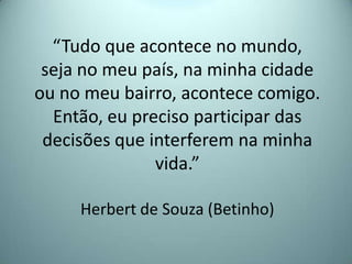 “Tudo que acontece no mundo,
seja no meu país, na minha cidade
ou no meu bairro, acontece comigo.
Então, eu preciso participar das
decisões que interferem na minha
vida.”
Herbert de Souza (Betinho)
 