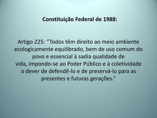 Constituição Federal de 1988:
Artigo 225: “Todos têm direito ao meio ambiente
ecologicamente equilibrado, bem de uso comum do
povo e essencial à sadia qualidade de
vida, impondo-se ao Poder Público e à coletividade
o dever de defendê-lo e de preservá-lo para as
presentes e futuras gerações.”
 