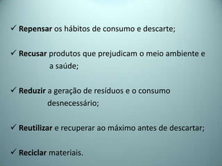  Repensar os hábitos de consumo e descarte;
 Recusar produtos que prejudicam o meio ambiente e
a saúde;
 Reduzir a geração de resíduos e o consumo
desnecessário;
 Reutilizar e recuperar ao máximo antes de descartar;
 Reciclar materiais.
 