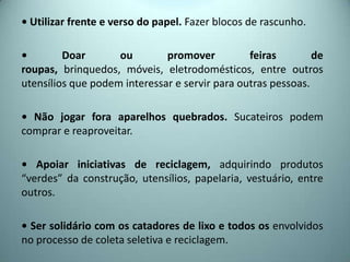 • Utilizar frente e verso do papel. Fazer blocos de rascunho.
• Doar ou promover feiras de
roupas, brinquedos, móveis, eletrodomésticos, entre outros
utensílios que podem interessar e servir para outras pessoas.
• Não jogar fora aparelhos quebrados. Sucateiros podem
comprar e reaproveitar.
• Apoiar iniciativas de reciclagem, adquirindo produtos
“verdes” da construção, utensílios, papelaria, vestuário, entre
outros.
• Ser solidário com os catadores de lixo e todos os envolvidos
no processo de coleta seletiva e reciclagem.
 