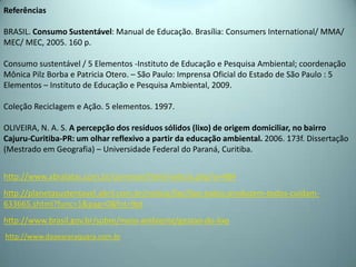 Referências
BRASIL. Consumo Sustentável: Manual de Educação. Brasília: Consumers International/ MMA/
MEC/ MEC, 2005. 160 p.
Consumo sustentável / 5 Elementos -Instituto de Educação e Pesquisa Ambiental; coordenação
Mônica Pilz Borba e Patricia Otero. – São Paulo: Imprensa Oficial do Estado de São Paulo : 5
Elementos – Instituto de Educação e Pesquisa Ambiental, 2009.
Coleção Reciclagem e Ação. 5 elementos. 1997.
OLIVEIRA, N. A. S. A percepção dos resíduos sólidos (lixo) de origem domiciliar, no bairro
Cajuru-Curitiba-PR: um olhar reflexivo a partir da educação ambiental. 2006. 173f. Dissertação
(Mestrado em Geografia) – Universidade Federal do Paraná, Curitiba.
http://www.abralatas.com.br/common/html/noticia.php?o=484
http://planetasustentavel.abril.com.br/noticia/lixo/lixo-todos-produzem-todos-cuidam-
633665.shtml?func=1&pag=0&fnt=9pt
http://www.brasil.gov.br/sobre/meio-ambiente/gestao-do-lixo
http://www.daaeararaquara.com.br
 