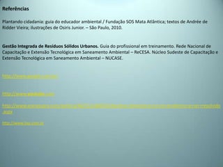 Referências
Plantando cidadania: guia do educador ambiental / Fundação SOS Mata Atlântica; textos de Andrée de
Ridder Vieira; ilustrações de Osiris Junior. – São Paulo, 2010.
Gestão Integrada de Resíduos Sólidos Urbanos. Guia do profissional em treinamento. Rede Nacional de
Capacitação e Extensão Tecnológica em Saneamento Ambiental – ReCESA. Núcleo Sudeste de Capacitação e
Extensão Tecnológica em Saneamento Ambiental – NUCASE.
http://www.google.com.br/
http://www.youtube.com
http://www.araraquara.com/politica/NOT,0,0,840550,Residuo+domestico+e+um+problema+a+ser+resolvido
.aspx
http://www.lixo.com.br
 