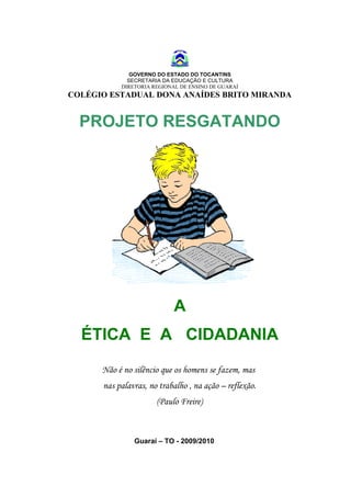 GOVERNO DO ESTADO DO TOCANTINS
             SECRETARIA DA EDUCAÇÃO E CULTURA
           DIRETORIA REGIONAL DE ENSINO DE GUARAÍ
COLÉGIO ESTADUAL DONA ANAÍDES BRITO MIRANDA


  PROJETO RESGATANDO




                            A
  ÉTICA E A CIDADANIA
      Não é no silêncio que os homens se fazem, mas
      nas palavras, no trabalho , na ação – reflexão.
                      (Paulo Freire)



               Guaraí – TO - 2009/2010
 