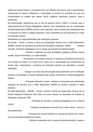ações que aprimorassem o comportamento e as atitudes dos alunos, pais e responsáveis,
profissionais da escola, enfatizando a valorização do homem no ambiente em que vive
fundamentado no resgate dos valores: éticos, estéticos, espirituais, políticos, vitais e
ambientais.
Na oportunidade, destacamos que no ato da parceria entre a ONG e a Escola, para o
desenvolvimento do Projeto Resgatando Valores, ficou estabelecido que as contribuições
da ONG Missionária- MIGRE será de cunho espiritual, moral, beneficente e filantrópica sem
a imposição de credo ou religião específica, visto a liberdade de culto garantida por nossa
Constituição Federal.
Ressaltamos as responsabilidades das instituições parceiras:
Da escola: - Firmar e assinar o termo de Cooperação Técnica com a ONG Missionária-
MIGRE, através da Secretaria de Estado da Educação e Desporto- SEED; - Realizar
reuniões, encontros pedagógicos com a equipe que participa do referido projeto;
- Planejar e organizar as aulas de Religião, palestras, oficinas, reforço
escolar, aula de informática, e o natal solidário;
- Acompanhar nos horários matutino e vespertino a freqüência dos alunos
nos horários de aulas e no contra turno, assim com a participação dos profissionais da
escola, pais, responsáveis e membros da Instituição parceira nas atividades e eventos
realizados;
- Divulgar nos meios de comunicação local juntamente com a Instituição
parceira as atividades e eventos realizados pela escola, envolvendo o Projeto Resgatando
Valores;
- Arrecadar alimentos, roupas, calçados e brinquedos para distribuição
realizada em parceria com a ONG Missionária- MIGRE às famílias carentes no Natal
Solidário.
Da ONG Missionária – MIGRE: - Firmar e assinar o termo de Cooperação Técnica com a
Escola Estadual Professora Diva Alves de Lima, através da Secretaria de Estado da
Educação e Desporto- SEE
- Participar de reuniões, encontros pedagógicos com a referida
escola;
- Participar de palestras na escola com o tema valores, como um
dos palestrantes;
- Participar dos eventos artísticos e culturais da escola com o tema:
por uma educação pautada em valores;
- Distribuir juntamente com a equipe da escola alimentos, roupas e
 