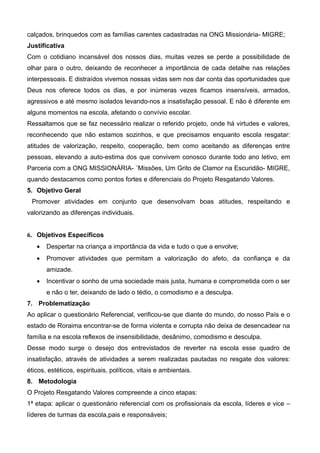 calçados, brinquedos com as famílias carentes cadastradas na ONG Missionária- MIGRE;
Justificativa
Com o cotidiano incansável dos nossos dias, muitas vezes se perde a possibilidade de
olhar para o outro, deixando de reconhecer a importância de cada detalhe nas relações
interpessoais. E distraídos vivemos nossas vidas sem nos dar conta das oportunidades que
Deus nos oferece todos os dias, e por inúmeras vezes ficamos insensíveis, armados,
agressivos e até mesmo isolados levando-nos a insatisfação pessoal. E não é diferente em
alguns momentos na escola, afetando o convívio escolar.
Ressaltamos que se faz necessário realizar o referido projeto, onde há virtudes e valores,
reconhecendo que não estamos sozinhos, e que precisamos enquanto escola resgatar:
atitudes de valorização, respeito, cooperação, bem como aceitando as diferenças entre
pessoas, elevando a auto-estima dos que convivem conosco durante todo ano letivo, em
Parceria com a ONG MISSIONÁRIA- ¨Missões, Um Grito de Clamor na Escuridão- MIGRE,
quando destacamos como pontos fortes e diferenciais do Projeto Resgatando Valores.
5. Objetivo Geral
Promover atividades em conjunto que desenvolvam boas atitudes, respeitando e
valorizando as diferenças individuais.
6. Objetivos Específicos
• Despertar na criança a importância da vida e tudo o que a envolve;
• Promover atividades que permitam a valorização do afeto, da confiança e da
amizade.
• Incentivar o sonho de uma sociedade mais justa, humana e comprometida com o ser
e não o ter, deixando de lado o tédio, o comodismo e a desculpa.
7. Problematização
Ao aplicar o questionário Referencial, verificou-se que diante do mundo, do nosso País e o
estado de Roraima encontrar-se de forma violenta e corrupta não deixa de desencadear na
família e na escola reflexos de insensibilidade, desânimo, comodismo e desculpa.
Desse modo surge o desejo dos entrevistados de reverter na escola esse quadro de
insatisfação, através de atividades a serem realizadas pautadas no resgate dos valores:
éticos, estéticos, espirituais, políticos, vitais e ambientais.
8. Metodologia
O Projeto Resgatando Valores compreende a cinco etapas:
1ª etapa: aplicar o questionário referencial com os profissionais da escola, líderes e vice –
líderes de turmas da escola,pais e responsáveis;
 