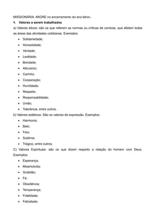 MISSIONÁRIA -MIGRE no encerramento do ano letivo.
9. Valores a serem trabalhados
a) Valores éticos: são os que referem as normas ou críticas de conduta, que afetam todas
as áreas das atividades cotidianas. Exemplos:
• Solidariedade;
• Honestidade;
• Verdade;
• Lealdade;
• Bondade;
• Altruísmo;
• Carinho;
• Cooperação;
• Humildade;
• Respeito;
• Responsabilidade;
• União;
• Tolerância, entre outros.
b) Valores estéticos: São os valores de expressão. Exemplos:
• Harmonia;
• Belo;
• Feio;
• Sublime;
• Trágico, entre outros.
C) Valores Espirituais: são os que dizem respeito a relação do homem com Deus.
Exemplos:
• Esperança;
• Misericórdia;
• Gratidão;
• Fé;
• Obediência;
• Temperança;
• Fidelidade;
• Felicidade;
 