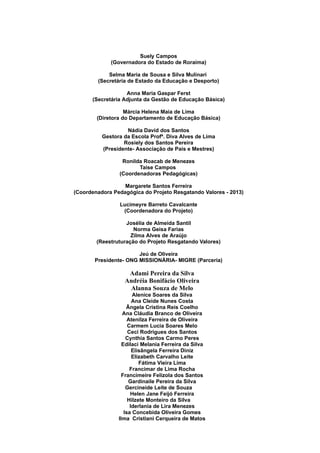 Suely Campos
(Governadora do Estado de Roraima)
Selma Maria de Sousa e Silva Mulinari
(Secretária de Estado da Educação e Desporto)
Anna Maria Gaspar Ferst
(Secretária Adjunta da Gestão de Educação Básica)
Márcia Helena Maia de Lima
(Diretora do Departamento de Educação Básica)
Nádia David dos Santos
Gestora da Escola Profª. Diva Alves de Lima
Rosiely dos Santos Pereira
(Presidente- Associação de Pais e Mestres)
Ronilda Roacab de Menezes
Taíse Campos
(Coordenadoras Pedagógicas)
Margarete Santos Ferreira
(Coordenadora Pedagógica do Projeto Resgatando Valores - 2013)
Lucimeyre Barreto Cavalcante
(Coordenadora do Projeto)
Josélia de Almeida Santil
Norma Geisa Farias
Zilma Alves de Araújo
(Reestruturação do Projeto Resgatando Valores)
Jeú de Oliveira
Presidente- ONG MISSIONÁRIA- MIGRE (Parceria)
Adami Pereira da Silva
Andréia Bonifácio Oliveira
Alanna Souza de Melo
Alenice Soares da Silva
Ana Cleide Nunes Costa
Ângela Cristina Reis Coelho
Ana Cláudia Branco de Oliveira
Atenilza Ferreira de Oliveira
Carmem Lucia Soares Melo
Ceci Rodrigues dos Santos
Cynthia Santos Carmo Peres
Edilaci Melania Ferreira da Silva
Elisângela Ferreira Diniz
Elizabeth Carvalho Leite
Fátima Vieira Lima
Francimar de Lima Rocha
Francimeire Felizola dos Santos
Gardinaile Pereira da Silva
Gercineide Leite de Souza
Helen Jane Feijó Ferreira
Hilzete Monteiro da Silva
Iderlania de Lira Menezes
Isa Concebida Oliveira Gomes
Ilma Cristiani Cerqueira de Matos
 