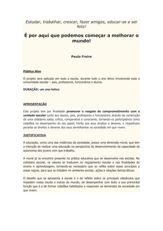 Estudar, trabalhar, crescer, fazer amigos, educar-se e ser
feliz!
É por aqui que podemos começar a melhorar o
mundo!
Paulo Freire
Público Alvo
O projeto será aplicado em toda a escola, durante todo o ano letivo envolvendo toda a
comunidade escolar – pais, professores, funcionários e alunos.
DURAÇÃO: um ano letivo
APRESENTAÇÃO
Este projeto tem por finalidade promover o resgate do comprometimento com a
unidade escolar junto aos alunos, pais, professores e funcionários através da construção
de uma cidadania sadia, critica, comparativa e consciente, tornando-os participativos como
cidadãos no desempenho do seu papel, frente aos seus direitos e deveres, e respeitosos
perante os direitos e deveres dos seus semelhantes na sociedade em que vivem.
JUSTIFICATIVA
A educação, como uma das instâncias da sociedade, possui uma dimensão moral, que tem
a intenção de realizar uma educação na perspectiva do desenvolvimento da capacidade de
autonomia dos jovens com que trabalha.
A moral já se encontra presente na prática educativa que se desenvolve nas escolas. No
cotidiano escolar, os valores se traduzem no regulamento escolar e nas finalidades do
ensino e aprendizagem, tornando-se necessário que se reflita sobre esses princípios e
essas regras, para que se instalem no ambiente escolar, ações e relações democráticas.
O desafio que se apresenta à escola é o de refletir sobre os principais obstáculos que
impedem nossa escola e outras do mundo, de desempenhar com êxito a sua primordial
função que é a de formar cidadãos habilitados a responder as demandas da sociedade em
que vivem.
 