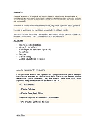 OBJETIVOS
Estimular a produção de projetos que potencializem ou desenvolvam as habilidades e
competências tão necessárias a uma convivência mais harmônica entre a unidade escolar e
sua comunidade.
Direcionar os valores como fonte geradora de paz, segurança, dignidade e evolução social.
Fomentar a participação e o convívio da comunidade no cotidiano escolar.
Inaugurar e ampliar hábitos de colaboração e voluntariado junto a todos os envolvidos –
direta ou indiretamente – com o processo de ensino- aprendizagem.
RECURSOS
 Promoção de debates;
 Geração de idéias;
 Confecção de cartazes e painéis;
 Palestras;
 Fóruns;
 Seminários;
 Ações Educativas e outros.
AÇÃO DE INAUGURAÇÃO DO PROJETO
Cada professor, em sua aula, apresentará o projeto multidisciplinar e elegerá
com a classe o tema a ser desenvolvido, relacionando-o aos valores a serem
trabalhados (ética, cidadania, etc) nas turmas onde dará suas aulas,
seguindo o esquema combinado em reunião de TPC .
 1ª aula: Debate
2ª aula: Palestra
3ª aula: Geração de Idéias
4ª aula: Registro das propostas (documento)
5ª e 6ª aulas: Confecção de mural
Ação Final
 